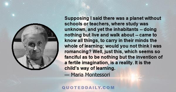 Supposing I said there was a planet without schools or teachers, where study was unknown, and yet the inhabitants -- doing nothing but live and walk about -- came to know all things, to carry in their minds the whole of