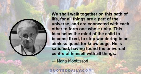 We shall walk together on this path of life, for all things are a part of the universe, and are connected with each other to form one whole unity. This idea helps the mind of the child to become fixed, to stop wandering