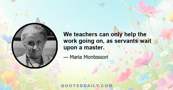 We teachers can only help the work going on, as servants wait upon a master.