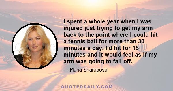 I spent a whole year when I was injured just trying to get my arm back to the point where I could hit a tennis ball for more than 30 minutes a day. I'd hit for 15 minutes and it would feel as if my arm was going to fall