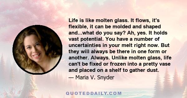 Life is like molten glass. It flows, it's flexible, it can be molded and shaped and...what do you say? Ah, yes. It holds vast potential. You have a number of uncertainties in your melt right now. But they will always be