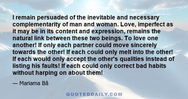 I remain persuaded of the inevitable and necessary complementarity of man and woman. Love, imperfect as it may be in its content and expression, remains the natural link between these two beings. To love one another! If