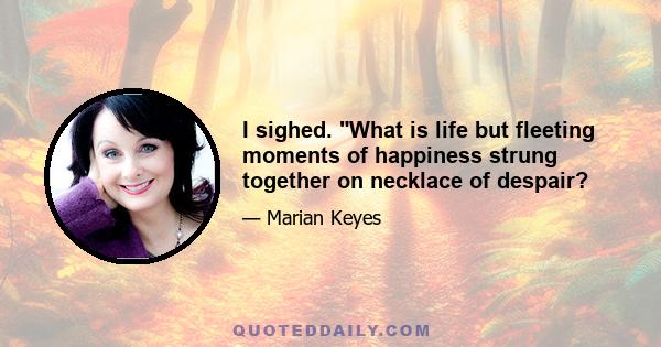 I sighed. What is life but fleeting moments of happiness strung together on necklace of despair?