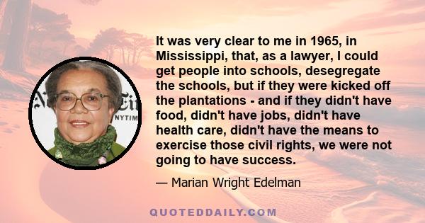 It was very clear to me in 1965, in Mississippi, that, as a lawyer, I could get people into schools, desegregate the schools, but if they were kicked off the plantations - and if they didn't have food, didn't have jobs,