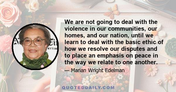We are not going to deal with the violence in our communities, our homes, and our nation, until we learn to deal with the basic ethic of how we resolve our disputes and to place an emphasis on peace in the way we relate