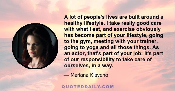 A lot of people's lives are built around a healthy lifestyle. I take really good care with what I eat, and exercise obviously has become part of your lifestyle, going to the gym, meeting with your trainer, going to yoga