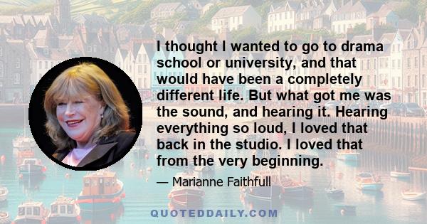 I thought I wanted to go to drama school or university, and that would have been a completely different life. But what got me was the sound, and hearing it. Hearing everything so loud, I loved that back in the studio. I