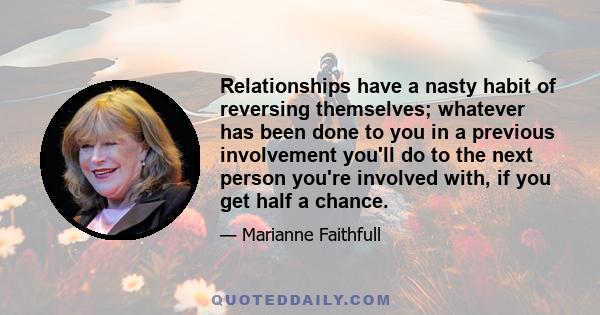 Relationships have a nasty habit of reversing themselves; whatever has been done to you in a previous involvement you'll do to the next person you're involved with, if you get half a chance.