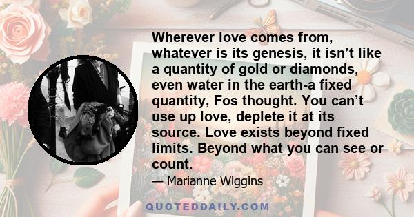 Wherever love comes from, whatever is its genesis, it isn’t like a quantity of gold or diamonds, even water in the earth-a fixed quantity, Fos thought. You can’t use up love, deplete it at its source. Love exists beyond
