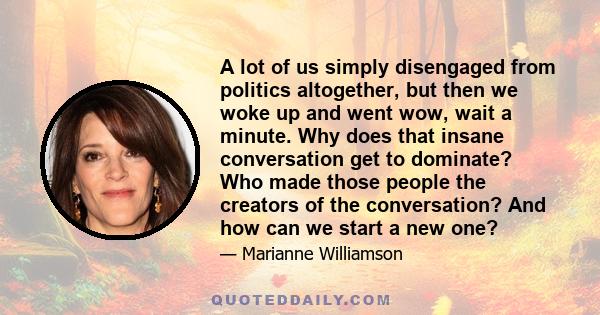 A lot of us simply disengaged from politics altogether, but then we woke up and went wow, wait a minute. Why does that insane conversation get to dominate? Who made those people the creators of the conversation? And how