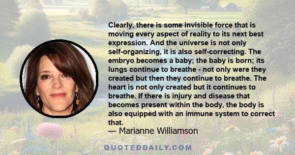 Clearly, there is some invisible force that is moving every aspect of reality to its next best expression. And the universe is not only self-organizing, it is also self-correcting. The embryo becomes a baby; the baby is