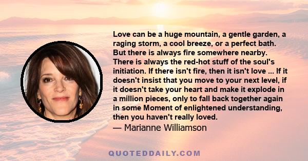 Love can be a huge mountain, a gentle garden, a raging storm, a cool breeze, or a perfect bath. But there is always fire somewhere nearby. There is always the red-hot stuff of the soul's initiation. If there isn't fire,