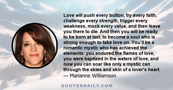 Love will push every button, try every faith, challenge every strength, trigger every weakness, mock every value, and then leave you there to die. And then you will be ready to be born at last, to become a soul who is