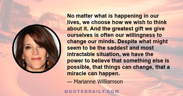No matter what is happening in our lives, we choose how we wish to think about it. And the greatest gift we give ourselves is often our willingness to change our minds. Despite what might seem to be the saddest and most