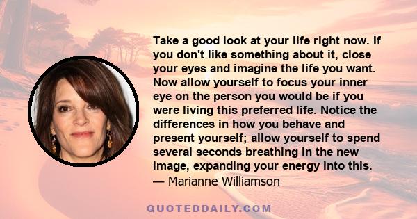 Take a good look at your life right now. If you don't like something about it, close your eyes and imagine the life you want. Now allow yourself to focus your inner eye on the person you would be if you were living this