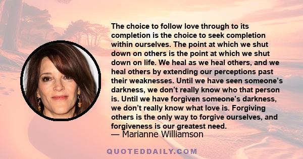 The choice to follow love through to its completion is the choice to seek completion within ourselves. The point at which we shut down on others is the point at which we shut down on life. We heal as we heal others, and
