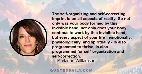 The self-organizing and self-correcting imprint is on all aspects of reality. So not only was your body formed by this invisible hand, not only does your body continue to work by this invisible hand, but every aspect of