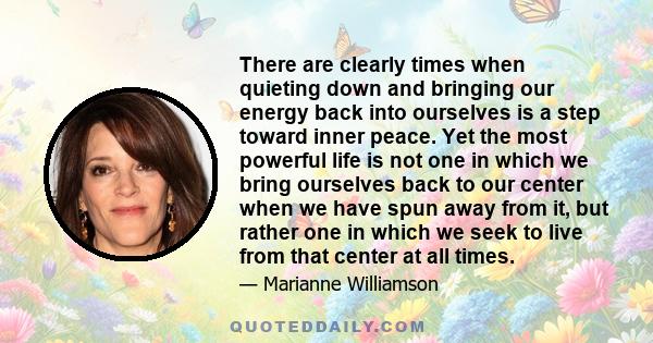 There are clearly times when quieting down and bringing our energy back into ourselves is a step toward inner peace. Yet the most powerful life is not one in which we bring ourselves back to our center when we have spun