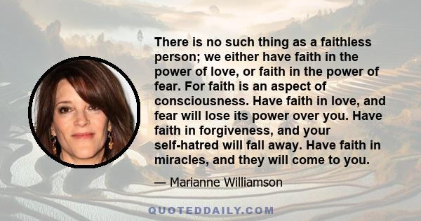 There is no such thing as a faithless person; we either have faith in the power of love, or faith in the power of fear. For faith is an aspect of consciousness. Have faith in love, and fear will lose its power over you.