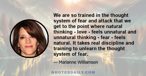 We are so trained in the thought system of fear and attack that we get to the point where natural thinking - love - feels unnatural and unnatural thinking - fear - feels natural. It takes real discipline and training to