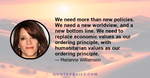 We need more than new policies. We need a new worldview, and a new bottom line. We need to replace economic values as our ordering principle, with humanitarian values as our ordering principle.