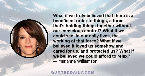 What if we truly believed that there is a beneficent order to things, a force that's holding things together without our conscious control? What if we could see, in our daily lives, the working of that force? What if we