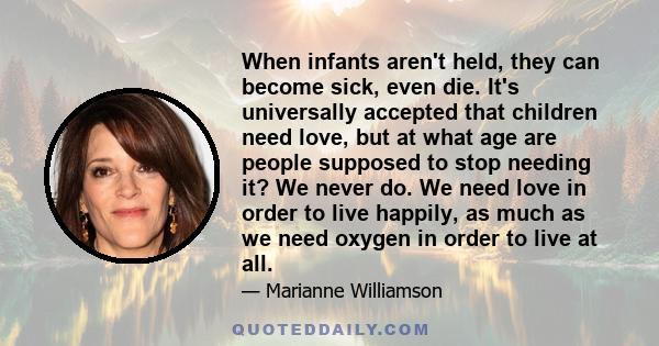 When infants aren't held, they can become sick, even die. It's universally accepted that children need love, but at what age are people supposed to stop needing it? We never do. We need love in order to live happily, as