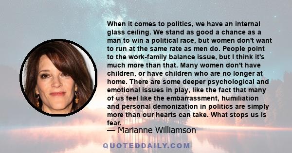 When it comes to politics, we have an internal glass ceiling. We stand as good a chance as a man to win a political race, but women don't want to run at the same rate as men do. People point to the work-family balance