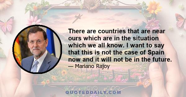 There are countries that are near ours which are in the situation which we all know. I want to say that this is not the case of Spain now and it will not be in the future.