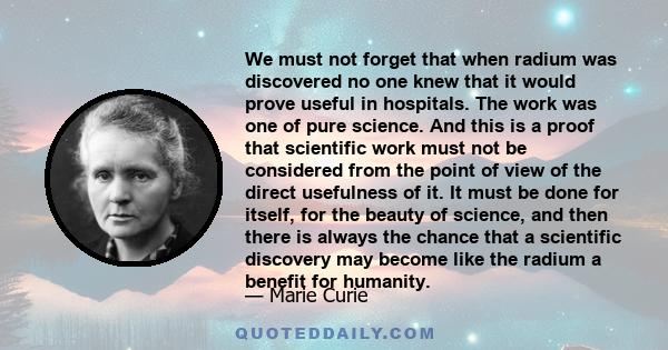 We must not forget that when radium was discovered no one knew that it would prove useful in hospitals. The work was one of pure science. And this is a proof that scientific work must not be considered from the point of