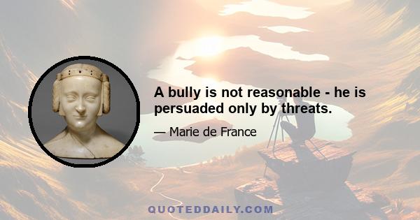 A bully is not reasonable - he is persuaded only by threats.