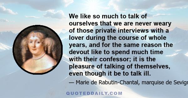 We like so much to talk of ourselves that we are never weary of those private interviews with a lover during the course of whole years, and for the same reason the devout like to spend much time with their confessor; it