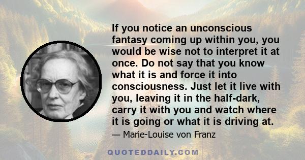 If you notice an unconscious fantasy coming up within you, you would be wise not to interpret it at once. Do not say that you know what it is and force it into consciousness. Just let it live with you, leaving it in the