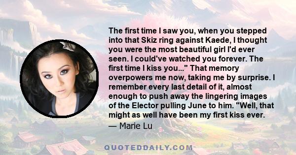 The first time I saw you, when you stepped into that Skiz ring against Kaede, I thought you were the most beautiful girl I'd ever seen. I could've watched you forever. The first time I kiss you... That memory overpowers