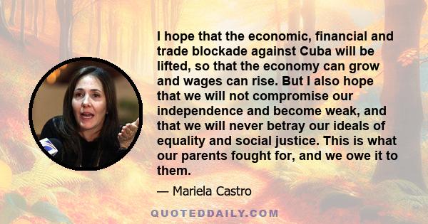 I hope that the economic, financial and trade blockade against Cuba will be lifted, so that the economy can grow and wages can rise. But I also hope that we will not compromise our independence and become weak, and that