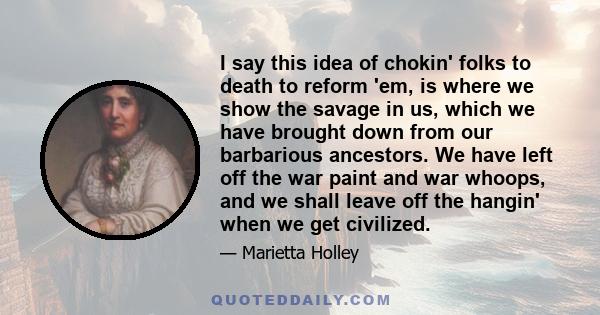 I say this idea of chokin' folks to death to reform 'em, is where we show the savage in us, which we have brought down from our barbarious ancestors. We have left off the war paint and war whoops, and we shall leave off