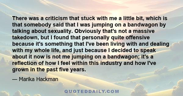 There was a criticism that stuck with me a little bit, which is that somebody said that I was jumping on a bandwagon by talking about sexuality. Obviously that's not a massive takedown, but I found that personally quite