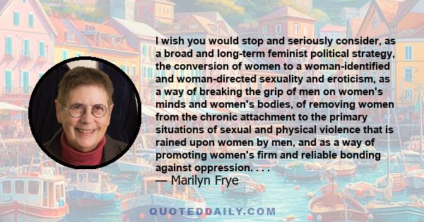 I wish you would stop and seriously consider, as a broad and long-term feminist political strategy, the conversion of women to a woman-identified and woman-directed sexuality and eroticism, as a way of breaking the grip