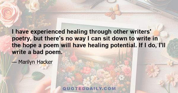 I have experienced healing through other writers' poetry, but there's no way I can sit down to write in the hope a poem will have healing potential. If I do, I'll write a bad poem.