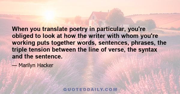 When you translate poetry in particular, you're obliged to look at how the writer with whom you're working puts together words, sentences, phrases, the triple tension between the line of verse, the syntax and the