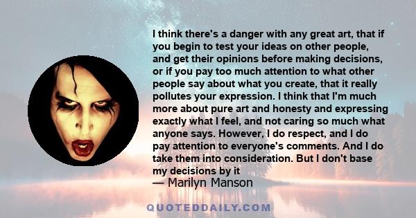 I think there's a danger with any great art, that if you begin to test your ideas on other people, and get their opinions before making decisions, or if you pay too much attention to what other people say about what you