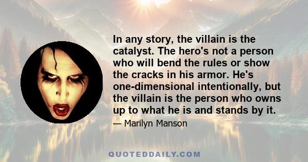 In any story, the villain is the catalyst. The hero's not a person who will bend the rules or show the cracks in his armor. He's one-dimensional intentionally, but the villain is the person who owns up to what he is and