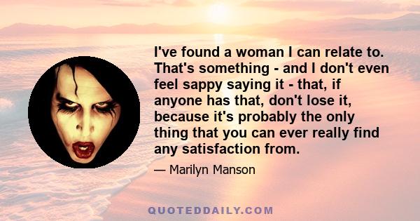 I've found a woman I can relate to. That's something - and I don't even feel sappy saying it - that, if anyone has that, don't lose it, because it's probably the only thing that you can ever really find any satisfaction