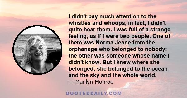 I didn't pay much attention to the whistles and whoops, in fact, I didn't quite hear them. I was full of a strange feeling, as if I were two people. One of them was Norma Jeane from the orphanage who belonged to nobody;