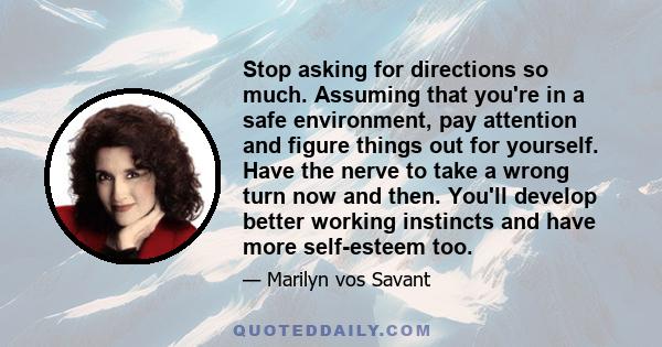 Stop asking for directions so much. Assuming that you're in a safe environment, pay attention and figure things out for yourself. Have the nerve to take a wrong turn now and then. You'll develop better working instincts