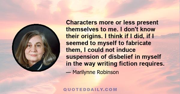 Characters more or less present themselves to me. I don't know their origins. I think if I did, if I seemed to myself to fabricate them, I could not induce suspension of disbelief in myself in the way writing fiction