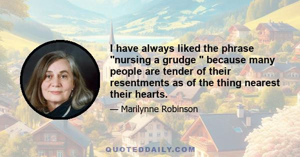 I have always liked the phrase nursing a grudge because many people are tender of their resentments as of the thing nearest their hearts.