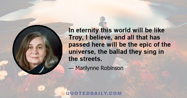 In eternity this world will be like Troy, I believe, and all that has passed here will be the epic of the universe, the ballad they sing in the streets.