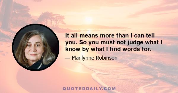 It all means more than I can tell you. So you must not judge what I know by what I find words for.