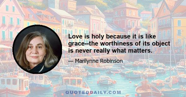 Love is holy because it is like grace--the worthiness of its object is never really what matters.